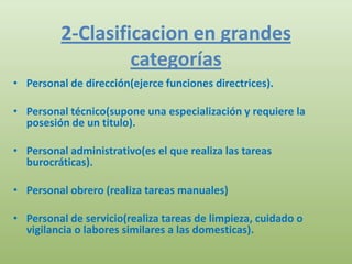 2-Clasificacion en grandes
                  categorías
• Personal de dirección(ejerce funciones directrices).

• Personal técnico(supone una especialización y requiere la
  posesión de un titulo).

• Personal administrativo(es el que realiza las tareas
  burocráticas).

• Personal obrero (realiza tareas manuales)

• Personal de servicio(realiza tareas de limpieza, cuidado o
  vigilancia o labores similares a las domesticas).
 