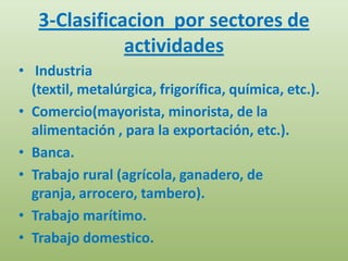3-Clasificacion por sectores de
              actividades
• Industria
  (textil, metalúrgica, frigorífica, química, etc.).
• Comercio(mayorista, minorista, de la
  alimentación , para la exportación, etc.).
• Banca.
• Trabajo rural (agrícola, ganadero, de
  granja, arrocero, tambero).
• Trabajo marítimo.
• Trabajo domestico.
 