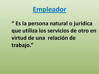 Empleador
“ Es la persona natural o jurídica
que utiliza los servicios de otro en
virtud de una relación de
trabajo.”
 