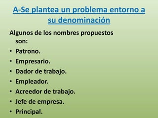 A-Se plantea un problema entorno a
          su denominación
Algunos de los nombres propuestos
  son:
• Patrono.
• Empresario.
• Dador de trabajo.
• Empleador.
• Acreedor de trabajo.
• Jefe de empresa.
• Principal.
 