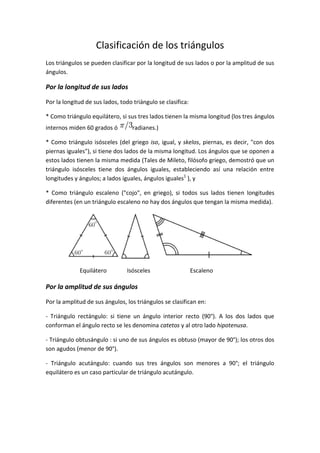Clasificación de los triángulos<br />Los triángulos se pueden clasificar por la longitud de sus lados o por la amplitud de sus ángulos.<br />Por la longitud de sus lados<br />Por la longitud de sus lados, todo triángulo se clasifica:<br />* Como triángulo equilátero, si sus tres lados tienen la misma longitud (los tres ángulos internos miden 60 grados ó radianes.)<br />* Como triángulo isósceles (del griego iso, igual, y skelos, piernas, es decir, quot;
con dos piernas igualesquot;
), si tiene dos lados de la misma longitud. Los ángulos que se oponen a estos lados tienen la misma medida (Tales de Mileto, filósofo griego, demostró que un triángulo isósceles tiene dos ángulos iguales, estableciendo así una relación entre longitudes y ángulos; a lados iguales, ángulos iguales[1] ), y<br />* Como triángulo escaleno (quot;
cojoquot;
, en griego), si todos sus lados tienen longitudes diferentes (en un triángulo escaleno no hay dos ángulos que tengan la misma medida).<br />        Equilátero     Isósceles                           Escaleno<br />Por la amplitud de sus ángulos<br />Por la amplitud de sus ángulos, los triángulos se clasifican en:<br />- Triángulo rectángulo: si tiene un ángulo interior recto (90°). A los dos lados que conforman el ángulo recto se les denomina catetos y al otro lado hipotenusa.<br />- Triángulo obtusángulo : si uno de sus ángulos es obtuso (mayor de 90°); los otros dos son agudos (menor de 90°).<br />- Triángulo acutángulo: cuando sus tres ángulos son menores a 90°; el triángulo equilátero es un caso particular de triángulo acutángulo.<br />      Rectángulo        Obtusángulo            Acutángulo-192595527305                  Oblicuángulos<br />Se llama triángulo oblicuángulo cuando ninguno de sus ángulos interiores son rectos (90°). Por ello, los triángulos obtusángulos y acutángulos son oblicuángulos.<br />