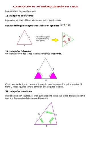 CLASIFICACIÓN DE LOS TRIÁNGULOS SEGÚN SUS LADOS
Los nombres que reciben son:
1) triángulos equiláteros
Las palabras equi - látero vienen del latín: igual – lado.
Son los triángulos cuyos tres lados son iguales:
2) triángulos isósceles
un triángulo con dos lados iguales llamamos isósceles.
Como ves en la figura, tienes el triángulo isósceles con dos lados iguales. Si
tiene 2 lados iguales tendrá también dos ángulos iguales.
3) triángulos escalenos
sus lados no son iguales, el triángulo escaleno tiene sus lados diferentes por lo
que sus ángulos también serán diferentes.
 