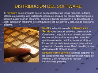 El  software   es un producto que se puede distribuir de varias maneras, la forma clásica es mediante una instalación directa en equipos del cliente. Normalmente si alguien quiere usar un programa, compra el CD de instalación o lo descarga de la Red, ejecuta un programa de configuración, da sus claves y listo, puede explotar al sistema. DISTRIBUCIÓN DEL SOFTWARE SaaS   son las iniciales de  Software as a Service ; es decir, el software como servicio. Consiste en proporcionar al usuario, a través de Internet, las aplicaciones y herramientas que éste necesita. La información se aloja en los servidores de la empresa que proporciona el servicio. De esta forma, SaaS constituye una alternativa a la filosofía anterior, Software como Servicio ,  significa disponer de las aplicaciones que necesitamos por medio de Internet, y sin necesidad de realizar instalaciones pesadas. 
