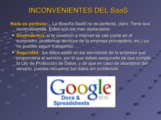 Nada es perfecto …  La filosofía SaaS no es perfecta, claro. Tiene sus inconvenientes. Estos son los más destacados: Dependencia : si la conexión a Internet se cae (corte en el suministro, problemas técnicos de la empresa proveedora, etc.) ya no puedes seguir trabajando. Seguridad :  los datos están en los servidores de la empresa que proporciona el servicio, por lo que debes asegurarte de que cumple la Ley de Protección de Datos, y de que en caso de abandono del servicio, puedes recuperar tus datos sin problemas. INCONVENIENTES DEL SaaS 