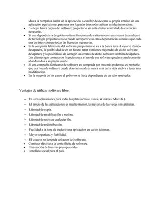 idea a la compañía dueña de la aplicación o escribir desde cero su propia versión de una
aplicación equivalente, para una vez logrado ésto poder aplicar su idea innovadora.
 Es ilegal hacer copias del software propietario sin antes haber contratado las licencias
necesarias.
 Si una dependencia de gobierno tiene funcionando exitosamente un sistema dependiente
de tecnología propietaria no lo puede compartir con otras dependencias a menos que cada
una de éstas contrate todas las licencias necesarias.
 Si la compañía fabricante del software propietario se va a la banca rota el soporte técnico
desaparece, la posibilidad de en un futuro tener versiones mejoradas de dicho software
desaparece y la posibilidad de corregir las erratas de dicho software también desaparece.
Los clientes que contrataron licencias para el uso de ese software quedan completamente
abandonados a su propia suerte.
 Si una compañía fabricante de software es comprada por otra más poderosa, es probable
que esa línea de software quede descontinuada y nunca más en la vida vuelva a tener una
modificación.
 En la mayoría de los casos el gobierno se hace dependiente de un solo proveedor.
Ventajas de utilizar software libre.
 Existen aplicaciones para todas las plataformas (Linux, Windows, Mac Os ).
 El precio de las aplicaciones es mucho menor, la mayoria de las veces son gratuitas.
 Libertad de copia.
 Libertad de modificación y mejora.
 Libertad de uso con cualquier fin.
 Libertad de redistribución.
 Facilidad a la hora de traducir una aplicacion en varios idiomas.
 Mayor seguridad y fiabilidad.
 El usuario no depende del autor del software.
 Combate efectivo a la copia ilícita de software.
 Eliminación de barreras presupuestales.
 Beneficio social para el país.
 