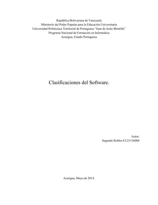 República Bolivariana de Venezuela
Ministerio del Poder Popular para la Educación Universitaria
Universidad Politécnica Territorial de Portuguesa “Juan de Jesús Montilla”
Programa Nacional de Formación en Informática
Acarigua, Estado Portuguesa
Clasificaciones del Software.
Autor:
Segundo Robles CI:21136004
Acarigua, Mayo de 2014.
 