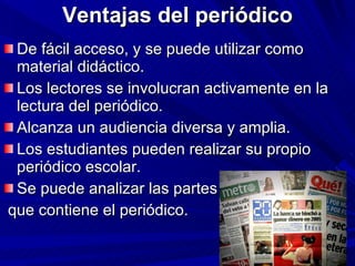 Ventajas del periódico De fácil acceso, y se puede utilizar como material didáctico. Los lectores se involucran activamente en la lectura del periódico. Alcanza un audiencia diversa y amplia. Los estudiantes pueden realizar su propio periódico escolar. Se puede analizar las partes que contiene el periódico. 
