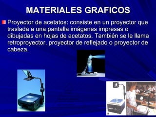 MATERIALES GRAFICOS Proyector de acetatos: consiste en un proyector que traslada a una pantalla imágenes impresas o dibujadas en hojas de acetatos. También se le llama retroproyector, proyector de reflejado o proyector de cabeza. 
