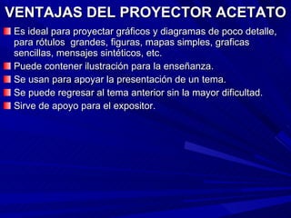 VENTAJAS DEL PROYECTOR ACETATO Es ideal para proyectar gráficos y diagramas de poco detalle, para rótulos  grandes, figuras, mapas simples, graficas sencillas, mensajes sintéticos, etc. Puede contener ilustración para la enseñanza. Se usan para apoyar la presentación de un tema. Se puede regresar al tema anterior sin la mayor dificultad. Sirve de apoyo para el expositor. 