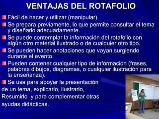 VENTAJAS DEL ROTAFOLIO Fácil de hacer y utilizar (manipular). Se prepara previamente, lo que permite consultar el tema y diseñarlo adecuadamente. Se puede contemplar la información del rotafolio con algún otro material ilustrado o de cualquier otro tipo. Se pueden hacer anotaciones que vayan surgiendo durante el evento. Pueden contener cualquier tipo de información (frases, palabras dibujos, diagramas, o cualquier ilustración para la enseñanza). Se usa para apoyar la presentación de un tema, explicarlo, ilustrarlo,  Resumirlo  y para complementar otras  ayudas didácticas.   