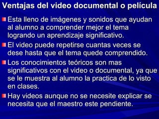 Ventajas del video documental o película Esta lleno de imágenes y sonidos que ayudan al alumno a comprender mejor el tema logrando un aprendizaje significativo. El video puede repetirse cuantas veces se dese hasta que el tema quede comprendido. Los conocimientos teóricos son mas significativos con el video o documental, ya que se le muestra al alumno la practica de lo visto en clases. Hay videos aunque no se necesite explicar se necesita que el maestro este pendiente. 