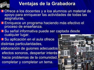 Ventajas de la Grabadora Ofrece a los docentes y a loa alumnos un material de apoyo para enriquecer las actividades de todas las asignaturas, Enriquece un programa haciendo más efectivo el proceso de enseñanza. Su señal informativa puede ser captada desde cualquier lugar. Su aplicación en el aula ofrece  distintas particularidades,  elaboración de guiones adecuados, efectos sonoros, despertar interés hacia problemas de la comunidad, completar y completar un tema. 