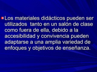 Los materiales didácticos pueden ser utilizados  tanto en un salón de clase como fuera de ella, debido a la accesibilidad y convivencia pueden adaptarse a una amplia variedad de enfoques y objetivos de enseñanza. 