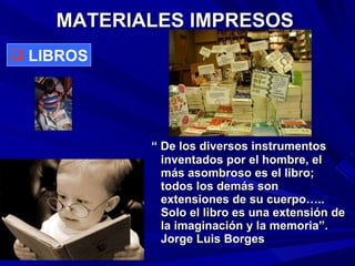 MATERIALES IMPRESOS “  De los diversos instrumentos inventados por el hombre, el más asombroso es el libro; todos los demás son extensiones de su cuerpo….. Solo el libro es una extensión de la imaginación y la memoria”. Jorge Luis Borges LIBROS 