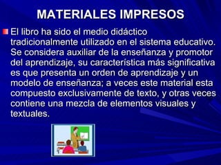 MATERIALES IMPRESOS El libro ha sido el medio didáctico tradicionalmente utilizado en el sistema educativo. Se considera auxiliar de la enseñanza y promotor del aprendizaje, su característica más significativa es que presenta un orden de aprendizaje y un modelo de enseñanza; a veces este material esta compuesto exclusivamente de texto, y otras veces contiene una mezcla de elementos visuales y textuales. 