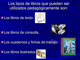 Los tipos de libros que pueden ser utilizados pedagógicamente son: Los libros de texto. Los libros de consulta. Los cuadernos y fichas de trabajo. Los libros ilustrados. 