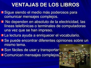 VENTAJAS DE LOS LIBROS Sigue siendo el medio más poderosos para comunicar mensajes complejos. No dependen en absoluto de la electricidad, las líneas telefónicas o terminales de computadoras una vez que se han impreso. La lectura ayuda a enriquecer el vocabulario. Se puede encontrar diferentes opiniones sobre un mismo tema. Son fáciles de usar y transportar. Comunican mensajes complejos. 