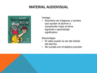 MATERIAL AUDIOVISUAL

      Ventaja:
      • Esta lleno de imágenes y sonidos
        que ayudan al alumno a
        comprender mejor el tema
        logrando u aprendizaje
        significativo

      Desventajas:
      • El video puede no ser del interés
        del alumno.
      • No cumpla con el objetivo previsto
 