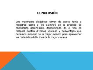 CONCLUSIÓN

Los materiales didácticos sirven de apoyo tanto a
maestros como a los alumnos en le proceso de
enseñanza aprendizaje, dependiendo de el tipo de
material existen diversas ventajas y desventajas que
debemos manejar de la mejor manera para aprovechar
los materiales didácticos de la mejor manera.
 