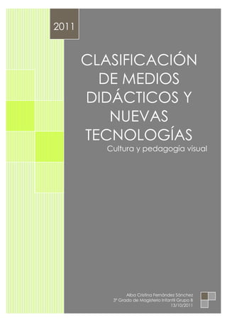 2011


       CLASIFICACIÓN
         DE MEDIOS
       DIDÁCTICOS Y
          NUEVAS
       TECNOLOGÍAS
         Cultura y pedagogía visual




                Alba Cristina Fernández Sánchez
          3º Grado de Magisterio Infantil Grupo B
                                     13/10/2011
 