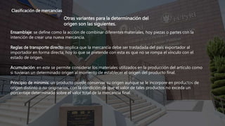 Clasificación de mercancías
Otras variantes para la determinación del
origen son las siguientes.
Ensamblaje: se define como la acción de combinar diferentes materiales, hoy piezas o partes con la
intención de crear una nueva mercancía.
Reglas de transporte directo: implica que la mercancía debe ser trasladada del país exportador al
importador en forma directa; hoy lo que se pretende con esta es que no se rompa el vínculo con el
estado de origen.
Acumulación: en este se permite considerar los materiales utilizados en la producción del artículo como
si tuvieran un determinado origen al momento de establecer el origen del producto final.
Principio de minimis: un producto puede conservar su origen aunque se le incorpore en productos de
origen distinto o no originarios, con la condición de que el valor de tales productos no exceda un
porcentaje determinado sobre el valor total de la mercancía final.
 