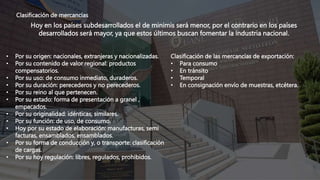 Clasificación de mercancías
Hoy en los países subdesarrollados el de minimis será menor, por el contrario en los países
desarrollados será mayor, ya que estos últimos buscan fomentar la industria nacional.
Clasificación de las mercancías de exportación:
• Para consumo
• En tránsito
• Temporal
• En consignación envío de muestras, etcétera.
• Por su origen: nacionales, extranjeras y nacionalizadas.
• Por su contenido de valor regional: productos
compensatorios.
• Por su uso: de consumo inmediato, duraderos.
• Por su duración: perecederos y no perecederos.
• Por su reino al que pertenecen.
• Por su estado: forma de presentación a granel ,
empacados.
• Por su originalidad: idénticas, similares.
• Por su función: de uso, de consumo.
• Hoy por su estado de elaboración: manufacturas, semi
facturas, ensamblados, ensamblados.
• Por su forma de conducción y, o transporte: clasificación
de cargas.
• Por su hoy regulación: libres, regulados, prohibidos.
 