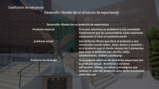 Clasificación de mercancías
Desarrollo- Niveles de un producto de exportacion
Desarrollo- Niveles de un producto de exportacion
Producto esencial Es lo que soluciona un problema o una necesidad
fundamental que los consumidores están realmente
comprando al crear un producto punto
producto actual Son atributos físicos que tiene el producto y que
consumidor puede haber , tocar, desear y necesitar :
es el producto que el cliente compra los 5 elementos
para crear el producto son: diseño, estilo,
características, calidad y packaging
Producto aumentado es el paquete adicional de beneficios adquiridos con
la producto actual . Beneficios o servicios
adicionales. Ofrecer beneficios psicológicos que
realizan el valor del producto como tanto el principal
como del real
 