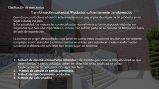 Clasificación de mercancías
Transformación sustancial /Productos suficientemente transformados
Cuando un producto es obtenido enteramente en un país, el país de origen de tal producto es sin
lugar a dudas ese país.
En la actualidad, las mercancías comercializadas normalmente o han incorporado materias no
originadas que han sido importadas o, incluso, han sufrido parte de su proceso de fabricación fuera
del país de exportación.
La normas de origen desarrolladas para tener en cuenta estas situaciones resultan ser ciertamente
complejas; cuatro métodos o criterios básicos se utilizan para establecer si esta transformación
sustancial o elaboración suficiente han tenido lugar así tenemos:
1. Método de materias enteramente obtenidas: Este método gira sobre la obligatoriedad de que
determinadas materias utilizadas deben ser obtenidas en su totalidad, se utiliza
fundamentalmente para productos agrícolas base.
2. Método de cambio de partida arancelaria.
3. Método de fase del proceso productive.
4. Método del valor añadido.
 