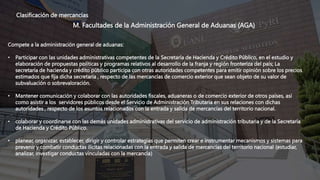 Clasificación de mercancías
M. Facultades de la Administración General de Aduanas (AGA)
Compete a la administración general de aduanas:
• Participar con las unidades administrativas competentes de la Secretaría de Hacienda y Crédito Público, en el estudio y
elaboración de propuestas políticas y programas relativos al desarrollo de la franja y región fronteriza del país; La
secretaría de hacienda y crédito público participa con otras autoridades competentes para emitir opinión sobre los precios
estimados que fija dicha secretaría , respecto de las mercancías de comercio exterior que sean objeto de su valor de
subvaluación o sobrevaloración.
• Mantener comunicación y colaborar con las autoridades fiscales, aduaneras o de comercio exterior de otros países, así
como asistir a los servidores públicos desde el Servicio de Administración Tributaria en sus relaciones con dichas
autoridades , respecto de los asuntos relacionados con la entrada y salida de mercancías del territorio nacional.
• colaborar y coordinarse con las demás unidades administrativas del servicio de administración tributaria y de la Secretaría
de Hacienda y Crédito Público.
• planear, organizar, establecer, dirigir y controlar estrategias que permiten crear e instrumentar mecanismos y sistemas para
prevenir y combatir conductas ilícitas relacionadas con la entrada y salida de mercancías del territorio nacional (estudiar,
analizar, investigar conductas vinculadas con la mercancía)
 