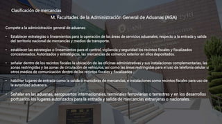 Clasificación de mercancías
M. Facultades de la Administración General de Aduanas (AGA)
Compete a la administración general de aduanas:
• Establecer estrategias o lineamientos para la operación de las áreas de servicios aduanales, respecto a la entrada y salida
del territorio nacional de mercancías y medios de transporte.
• establecer las estrategias o lineamientos para el control, vigilancia y seguridad los recintos fiscales y fiscalizados
concesionados, Autorizados y estratégicos, las mercancías de comercio exterior en ellos depositados.
• señalar dentro de los recintos fiscales la ubicación de las oficinas administrativas y sus instalaciones complementarias, las
zonas restringidas y las zonas de circulación de vehículos, así como las áreas restringidas para el uso de telefonía celular u
otros medios de comunicación dentro de los recintos fiscales y fiscalizados .
• habilitar lugares de entrada como la salida o maniobras de mercancías, e instalaciones como recintos fiscales para uso de
la autoridad aduanera.
• Señalar en las aduanas, aeropuertos internacionales, terminales ferroviarias o terrestres y en los desarrollos
portuarios los lugares autorizados para la entrada y salida de mercancías extranjeras o nacionales.
 
