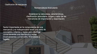 Clasificación de mercancías
Nomenclatura Arancelaría
Factor importante en la compraventa de una
mercancía y es indispensable tener una serie de
conceptos, criterios y reglas para clasificar
correctamente una mercancía y evitar
inconvenientes comerciales, financieros y
legales.
Establecer la naturaleza, características,
clasificación arancelaria, origen y valor de las
mercancías de importación y exportación.
 
