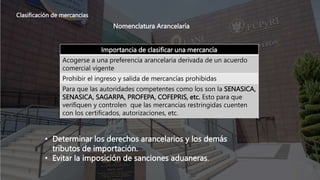 Clasificación de mercancías
Nomenclatura Arancelaría
Importancia de clasificar una mercancía
Acogerse a una preferencia arancelaria derivada de un acuerdo
comercial vigente
Prohibir el ingreso y salida de mercancías prohibidas
Para que las autoridades competentes como los son la SENASICA,
SENASICA, SAGARPA, PROFEPA, COFEPRIS, etc. Esto para que
verifiquen y controlen que las mercancías restringidas cuenten
con los certificados, autorizaciones, etc.
• Determinar los derechos arancelarios y los demás
tributos de importación.
• Evitar la imposición de sanciones aduaneras.
 