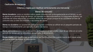 Clasificación de mercancías
Criterios y reglas para clasificar correctamente una mercancía
Bienes de consumo
Bienes duraderos: como su nombre indica, puede utilizarse más prolongadamente en el tiempo, su uso
se agota en un periodo largo de tiempo. por ejemplo los electrodomésticos, la maquinaria, etcétera. Las
viviendas de nueva adquisición no estarían dentro de este grupo porque no se consideran un bien de
consumo sino un bien de inversión o sea bienes de capital.
Bienes no duraderos: se caracterizan porque se agotan conforme se utilizan en un pequeño periodo de
tiempo o inmediatamente. por ejemplo, el jabón de manos.
Bienes perecederos:estos son similares a los no duraderos ya que pueden dejar de ser útiles en un corto
periodo de tiempo por su naturaleza, por ejemplo, la alimentación.
Bienes usados: son aquellos que se demuestre que fueron adquiridos cuando menos de 6 meses antes
de que se pretenda realizar su importación.
 