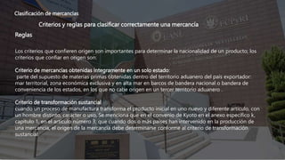 Clasificación de mercancías
Criterios y reglas para clasificar correctamente una mercancía
Reglas
Los criterios que confieren origen son importantes para determinar la nacionalidad de un producto; los
criterios que confiar en origen son:
Criterio de mercancías obtenidas íntegramente en un solo estado:
parte del supuesto de materias primas obtenidas dentro del territorio aduanero del país exportador:
mar territorial, zona económica exclusiva y en alta mar en barcos de bandera nacional o bandera de
conveniencia de los estados, en los que no cabe origen en un tercer territorio aduanero .
Criterio de transformación sustancial
cuando un proceso de manufactura transforma el producto inicial en uno nuevo y diferente artículo, con
un hombre distinto, carácter o uso, Se menciona que en el convenio de Kyoto en el anexo específico k,
capítulo 1, en el artículo número 3, que cuando dos o más países han intervenido en la producción de
una mercancía, el origen de la mercancía debe determinarse conforme al criterio de transformación
sustancial.
 