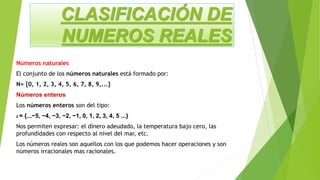 CLASIFICACIÓN DE
NUMEROS REALES
Números naturales
El conjunto de los números naturales está formado por:
N= {0, 1, 2, 3, 4, 5, 6, 7, 8, 9,...}
Números enteros
Los números enteros son del tipo:
Z = {...−5, −4, −3, −2, −1, 0, 1, 2, 3, 4, 5 ...}
Nos permiten expresar: el dinero adeudado, la temperatura bajo cero, las
profundidades con respecto al nivel del mar, etc.
Los números reales son aquellos con los que podemos hacer operaciones y son
números irracionales mas racionales.
 