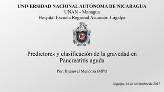 Predictores y clasificación de la gravedad en
Pancreatitis aguda
Por: Bramwel Mendoza (MPI)
Juigalpa, 14 de noviembre de 2017
UNIVERSIDAD NACIONAL AUTÓNOMA DE NICARAGUA
UNAN - Managua
Hospital Escuela Regional Asunción Juigalpa
 
