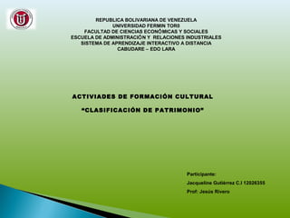 REPUBLICA BOLIVARIANA DE VENEZUELA
UNIVERSIDAD FERMIN TOR0
FACULTAD DE CIENCIAS ECONÓMICAS Y SOCIALES
ESCUELA DE ADMINISTRACIÓN Y RELACIONES INDUSTRIALES
SISTEMA DE APRENDIZAJE INTERACTIVO A DISTANCIA
CABUDARE – EDO LARA
ACTIVIADES DE FORMACIÓN CULTURAL
“CLASIFICACIÓN DE PATRIMONIO”
Participante:
Jacqueline Gutiérrez C.I 12026355
Prof: Jesús Rivero
 