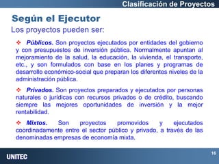 UNITEC 
16 
Según el Ejecutor 
Clasificación de Proyectos Los proyectos pueden ser: 
 Públicos. Son proyectos ejecutados por entidades del gobierno y con presupuestos de inversión pública. Normalmente apuntan al mejoramiento de la salud, la educación, la vivienda, el transporte, etc., y son formulados con base en los planes y programas de desarrollo económico-social que preparan los diferentes niveles de la administración pública. 
 Privados. Son proyectos preparados y ejecutados por personas naturales o jurídicas con recursos privados o de crédito, buscando siempre las mejores oportunidades de inversión y la mejor rentabilidad. 
 Mixtos. Son proyectos promovidos y ejecutados coordinadamente entre el sector público y privado, a través de las denominadas empresas de economía mixta.  