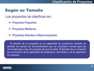 UNITEC 
18 Según su Tamaño 
Clasificación de Proyectos 
Los proyectos se clasifican en: 
 Proyectos Pequeños 
 Proyectos Medianos 
 Proyectos Grandes o Macro-proyectos 
El tamaño de un proyecto es su capacidad de producción durante un periodo de tiempo de funcionamiento que se considera normal para las circunstancias y tipo de proyecto de que se trata. El tamaño de un proyecto es una función de la capacidad de producción, del tiempo y de la operación en conjunto. 
El tamaño de un proyecto es su capacidad de producción durante un periodo de tiempo de funcionamiento que se considera normal para las circunstancias y tipo de proyecto de que se trata. El tamaño de un proyecto es una función de la capacidad de producción, del tiempo y de la operación en conjunto.  