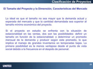 UNITEC 
23 Clasificación de Proyectos El Tamaño del Proyecto y la Dimensión, Características del Mercado 
Lo ideal es que el tamaño no sea mayor que la demanda actual y esperada del mercado y que la cantidad demandada sea superior al tamaño mínimo económico del proyecto. 
Si el proyecto en estudio se enfrenta con la situación de estacionalidad en las ventas, dos son las posibilidades: definir un tamaño en función de la estacionalidad; o determinar un promedio mensual de la demanda y producir según este promedio, lo que implica el manejo de grandes inventarios en temporadas bajas. La primera posibilidad es la menos ventajosa desde el punto de vista social debido a la frecuencia en el despido de personal.  