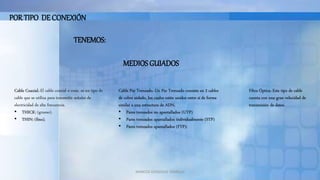 MARCOS GONZALES TARRILLO
POR TIPO DE CONEXIÓN
TENEMOS:
MEDIOS GUIADOS
Cable Coaxial.-El cable coaxial o coax, es un tipo de
cable que se utiliza para transmitir señales de
electricidad de alta frecuencia.
• THICK: (grueso).
• THIN: (fino).
Cable Par Trenzado.-Un Par Trenzado consiste en 2 cables
de cobre aislado, los cuales están unidos entre sí de forma
similar a una estructura de ADN.
• Pares trenzados no apantallados (UTP)
• Pares trenzados apantallados individualmente (STP)
• Pares trenzados apantallados (FTP):
Fibra Óptica.-Este tipo de cable
cuenta con una gran velocidad de
transmisión de datos.
 