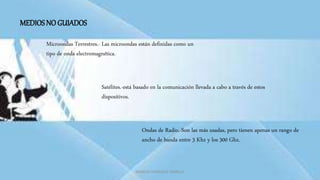 MARCOS GONZALES TARRILLO
MEDIOS NO GUIADOS
Microondas Terrestres.- Las microondas están definidas como un
tipo de onda electromagnética.
Ondas de Radio.-Son las más usadas, pero tienen apenas un rango de
ancho de banda entre 3 Khz y los 300 Ghz.
Satélites.-está basado en la comunicación llevada a cabo a través de estos
dispositivos.
 