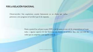 MARCOS GONZALES TARRILLO
POR LA RELACIÓNFUNCIONAL
Cliente/servidor: Esta arquitectura consiste básicamente en un cliente que realiza
peticiones a otro programa (el servidor) que le da respuesta.
Punto a punto:Una red peer-to-peer (P2P) o red de pares, es una red de computadoras en la que
todos o algunos aspectos de ésta funcionan sin clientes ni servidores fijos, sino una serie de
nodos que se comportan como iguales entre sí.
 