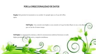 MARCOS GONZALES TARRILLO
POR LA DIRECCIONALIDADDE DATOS
Simplex: Solo permiten la transmisión en un sentido. Un ejemplo típico es el caso de la fibra
óptica
Half-Duplex: Una conexión semi-duplex es una conexión en la que los datos fluyen en una u otra dirección,
pero no las dos al mismo tiempo.
Full-Dúplex: La mayoría de los sistemas y redes de comunicaciones modernos funcionan en modo
dúplex permitiendo canales de envío y recepción simultáneos.
 