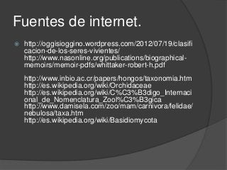 Fuentes de internet.
 http://oggisioggino.wordpress.com/2012/07/19/clasifi
cacion-de-los-seres-vivientes/
http://www.nasonline.org/publications/biographical-
memoirs/memoir-pdfs/whittaker-robert-h.pdf
http://www.inbio.ac.cr/papers/hongos/taxonomia.htm
http://es.wikipedia.org/wiki/Orchidaceae
http://es.wikipedia.org/wiki/C%C3%B3digo_Internaci
onal_de_Nomenclatura_Zool%C3%B3gica
http://www.damisela.com/zoo/mam/carnivora/felidae/
nebulosa/taxa.htm
http://es.wikipedia.org/wiki/Basidiomycota
 