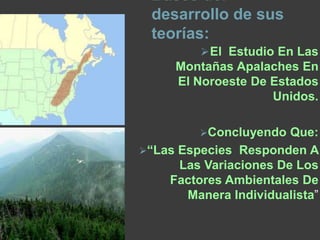 Bases del
desarrollo de sus
teorías:
Partes fundamentales para
comprender y concluir con tales
teorías fue gracias a:
 Estudio en las montañas
Apalaches en el noroeste de
estados unidos.
Concluyendo que: “las especies
responden a las variaciones de los
factores ambientales de manera
individualista”
 