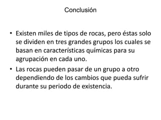 Conclusión

• Existen miles de tipos de rocas, pero éstas solo
se dividen en tres grandes grupos los cuales se
basan en características químicas para su
agrupación en cada uno.
• Las rocas pueden pasar de un grupo a otro
dependiendo de los cambios que pueda sufrir
durante su periodo de existencia.

 