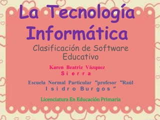 La Tecnología
 Informática
  Clasificación de Software
           Educativo
         Karen Beatriz Vázquez
             Si e r r a
 Escuela Normal Particular “profesor “Raúl
        I s i d r o Bu r g o s ”
     Licenciatura En Educación Primaria
 