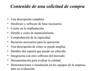 Contenido de una solicitud de compra Una descripción completa Hardware y software de base necesarios Costos en la implantación. Detalle y costo de mantenimiento. Comprobación de la capacidad. Recursos necesarios para la operación. Una descripción de cómo se puede ampliar Detalles del soporte que puede ser ofrecido. Integración con otro software del mercado Documentación para evaluar la calidad. Demostraciones o instalación en los equipos de la empresa para su evaluación. 