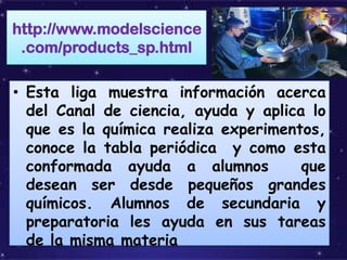 http://www.modelscience
 .com/products_sp.html

• Esta liga muestra información acerca
  del Canal de ciencia, ayuda y aplica lo
  que es la química realiza experimentos,
  conoce la tabla periódica y como esta
  conformada ayuda a alumnos          que
  desean ser desde pequeños grandes
  químicos. Alumnos de secundaria y
  preparatoria les ayuda en sus tareas
  de la misma materia
 